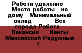 Работа удаленно › Место работы ­ на дому › Минимальный оклад ­ 1 000 - Все города Работа » Вакансии   . Ханты-Мансийский,Радужный г.